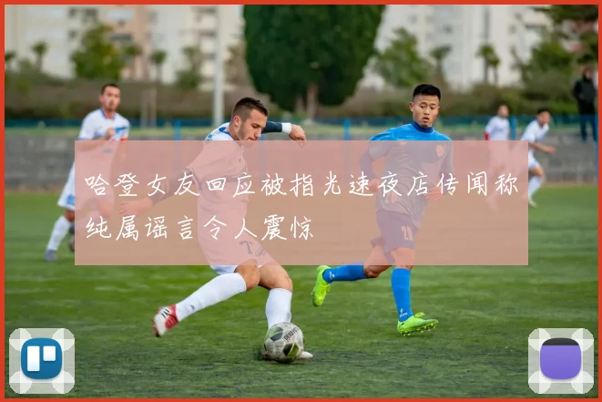 哈登女友回应被指光速夜店传闻称纯属谣言令人震惊