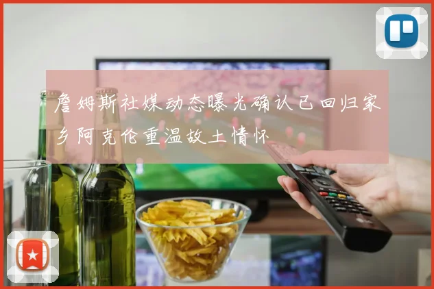 詹姆斯社媒动态曝光确认已回归家乡阿克伦重温故土情怀