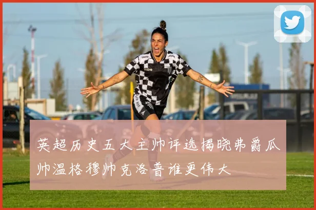 英超历史五大主帅评选揭晓弗爵瓜帅温格穆帅克洛普谁更伟大