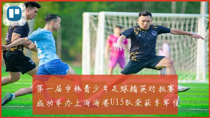 第一届中韩青少年足球精英对抗赛成功举办上海海港U15队荣获季军佳绩