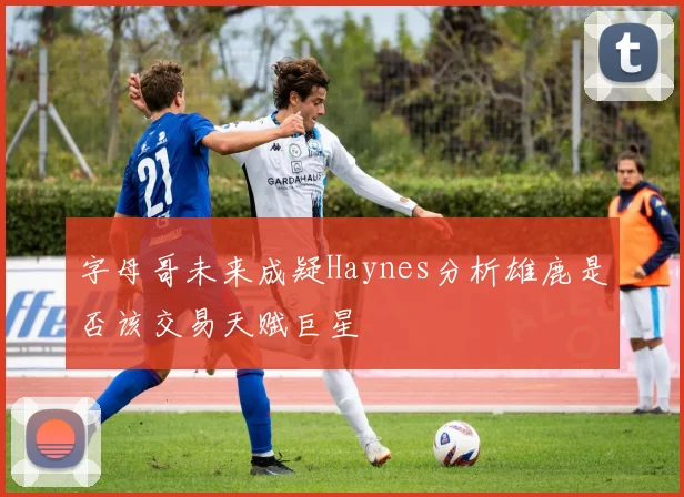 字母哥未来成疑Haynes分析雄鹿是否该交易天赋巨星