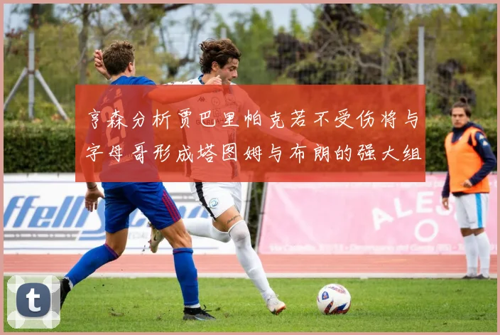 亨森分析贾巴里帕克若不受伤将与字母哥形成塔图姆与布朗的强大组合
