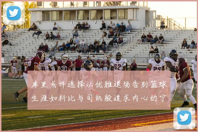 库里或许选择以优雅退场告别篮球生涯如科比与司机般追求内心的宁静
