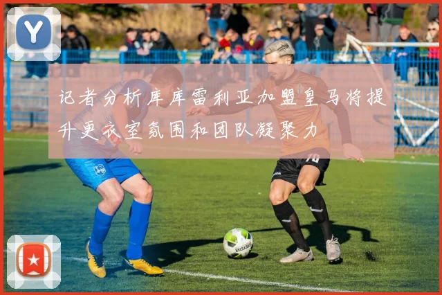 记者分析库库雷利亚加盟皇马将提升更衣室氛围和团队凝聚力