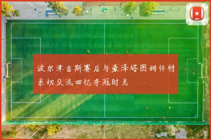 波尔津吉斯赛后与豪泽塔图姆怀特亲切交流回忆夺冠时光