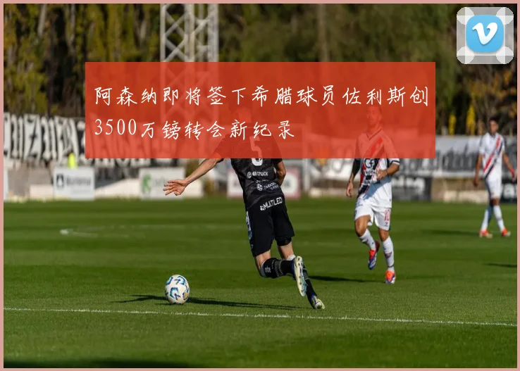 阿森纳即将签下希腊球员佐利斯创3500万镑转会新纪录