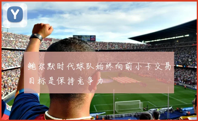 鲍尔默时代球队始终向前小卡交易目标是保持竞争力