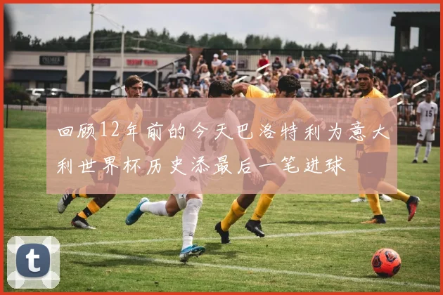 回顾12年前的今天巴洛特利为意大利世界杯历史添最后一笔进球
