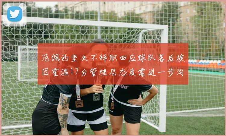 范佩西坚决不辞职回应球队落后埃因霍温17分管理层态度需进一步沟通