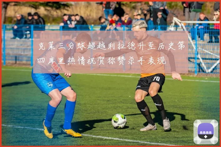 克莱三分球超越利拉德升至历史第四库里热情祝贺称赞杀手表现