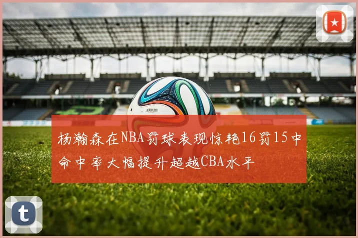 杨瀚森在NBA罚球表现惊艳16罚15中命中率大幅提升超越CBA水平