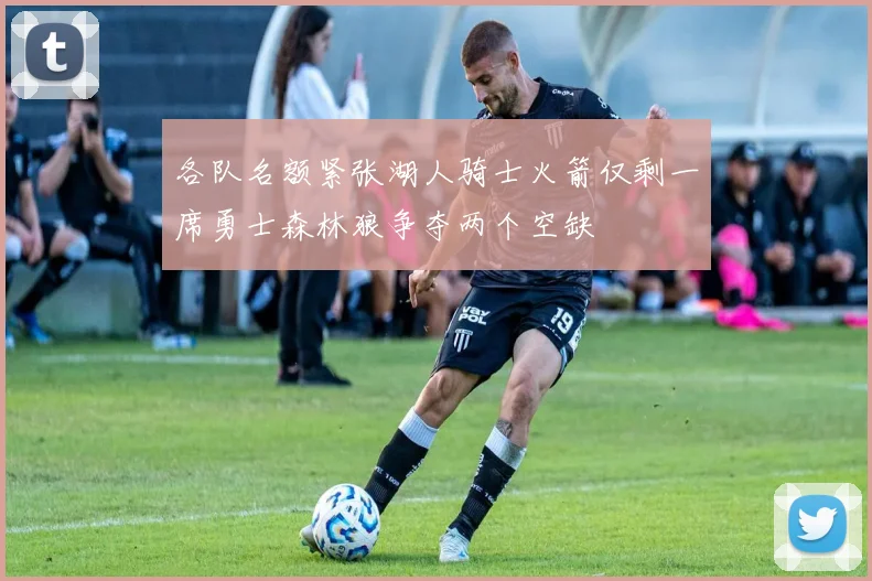 各队名额紧张湖人骑士火箭仅剩一席勇士森林狼争夺两个空缺