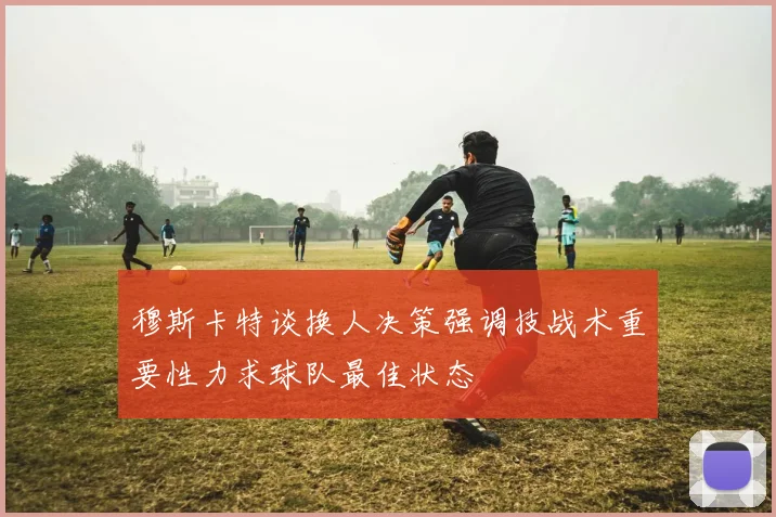 穆斯卡特谈换人决策强调技战术重要性力求球队最佳状态