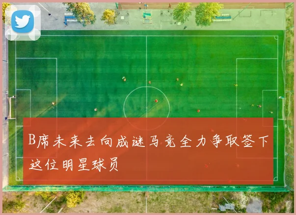 B席未来去向成谜马竞全力争取签下这位明星球员