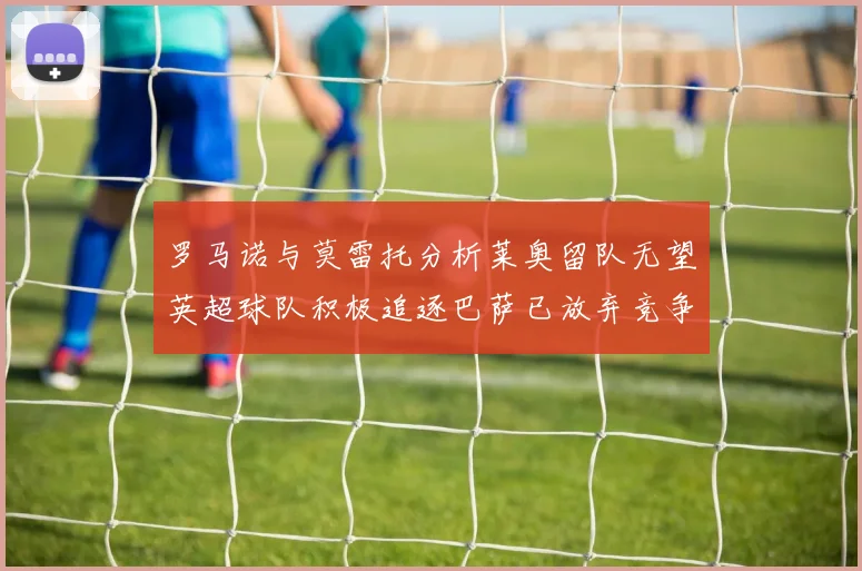 罗马诺与莫雷托分析莱奥留队无望英超球队积极追逐巴萨已放弃竞争