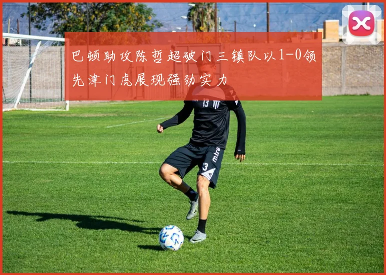 巴顿助攻陈哲超破门三镇队以1-0领先津门虎展现强劲实力