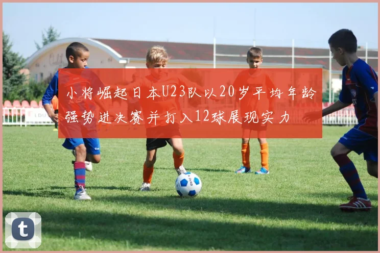 小将崛起日本U23队以20岁平均年龄强势进决赛并打入12球展现实力