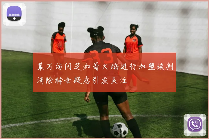 莱万访问芝加哥火焰进行加盟谈判消除转会疑虑引发关注