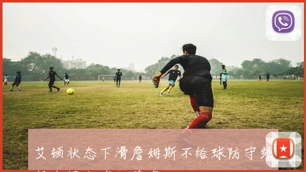 艾顿状态下滑詹姆斯不给球防守频频失误成球队隐患