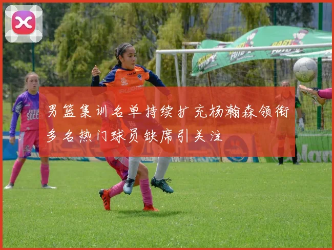 男篮集训名单持续扩充杨瀚森领衔多名热门球员缺席引关注
