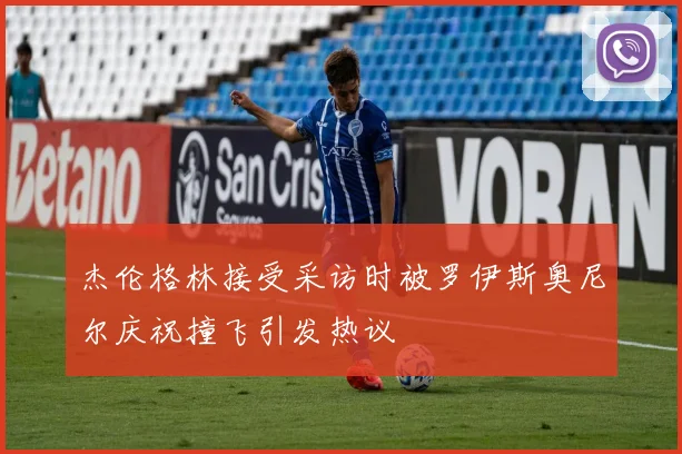 杰伦格林接受采访时被罗伊斯奥尼尔庆祝撞飞引发热议