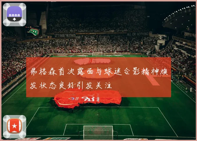 弗格森首次露面与球迷合影精神焕发状态良好引发关注