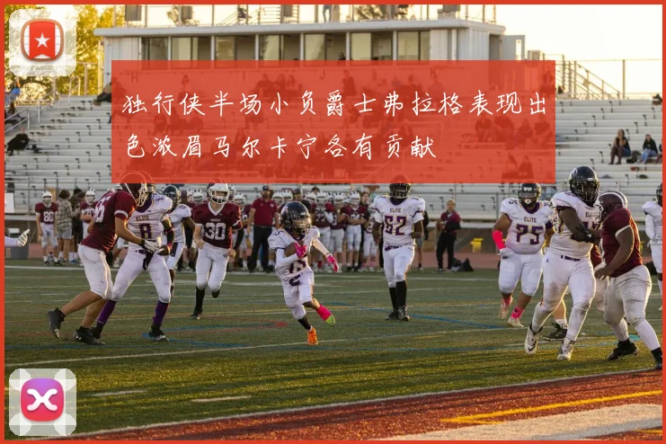 独行侠半场小负爵士弗拉格表现出色浓眉马尔卡宁各有贡献