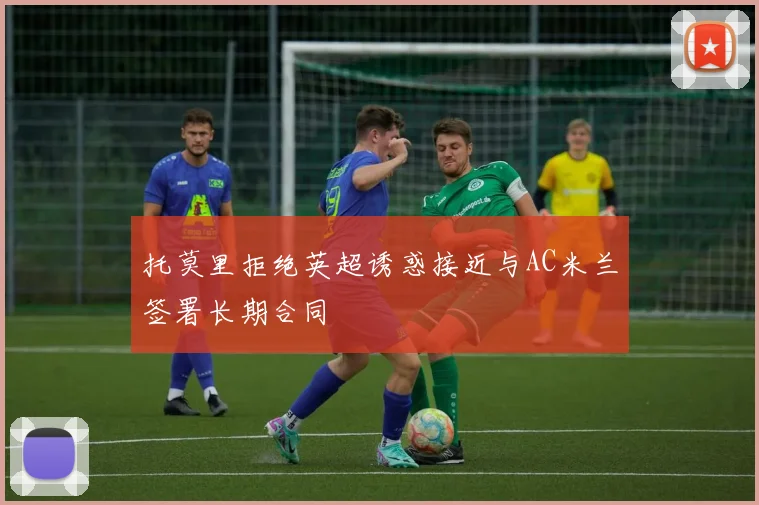 托莫里拒绝英超诱惑接近与AC米兰签署长期合同