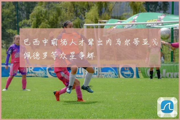 巴西中前场人才辈出内马尔蒂亚戈佩德罗等众星争辉
